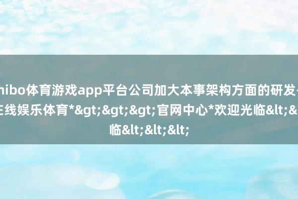 shibo体育游戏app平台公司加大本事架构方面的研发-*世博在线娱乐体育*>>>官网中心*欢迎光临<<<