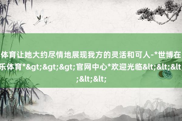 世博体育让她大约尽情地展现我方的灵活和可人-*世博在线娱乐体育*>>>官网中心*欢迎光临<<<