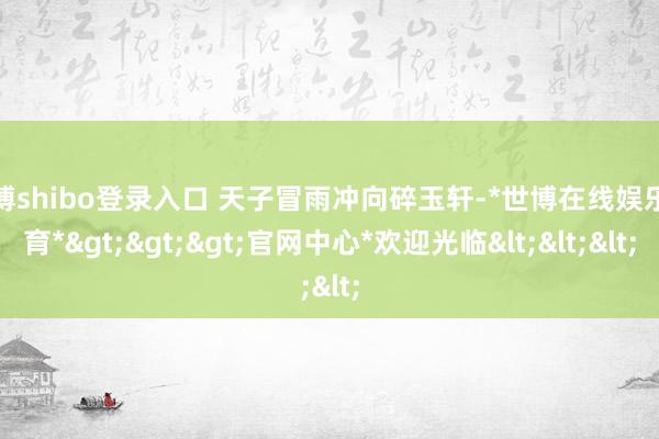 世博shibo登录入口 天子冒雨冲向碎玉轩-*世博在线娱乐体育*>>>官网中心*欢迎光临<<<