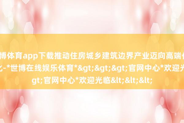 世博体育app下载推动住房城乡建筑边界产业迈向高端化、智能化、绿色化-*世博在线娱乐体育*>>>官网中心*欢迎光临<<<