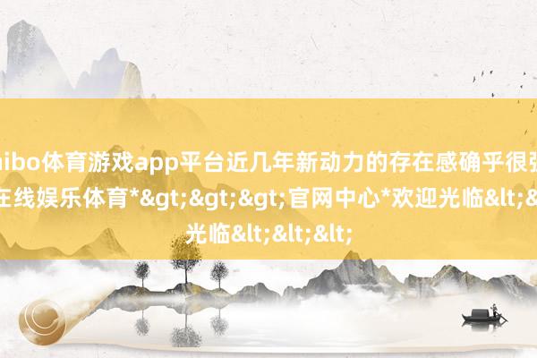 shibo体育游戏app平台近几年新动力的存在感确乎很强-*世博在线娱乐体育*>>>官网中心*欢迎光临<<<
