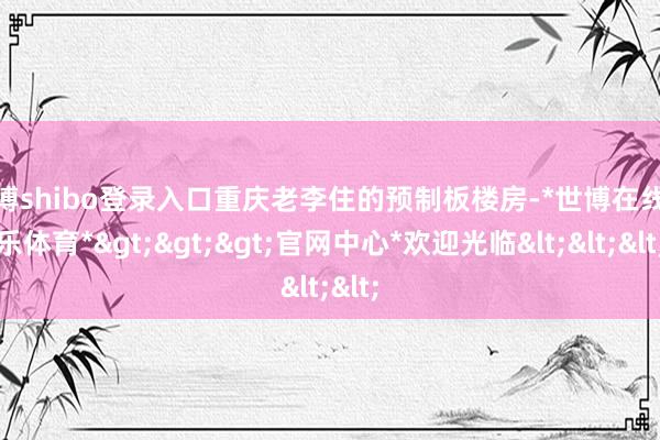 世博shibo登录入口重庆老李住的预制板楼房-*世博在线娱乐体育*>>>官网中心*欢迎光临<<<