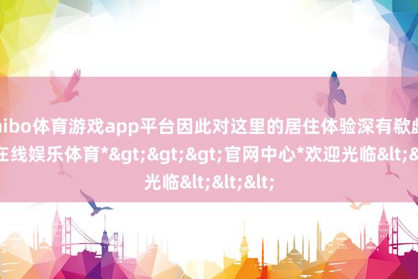shibo体育游戏app平台因此对这里的居住体验深有欷歔-*世博在线娱乐体育*>>>官网中心*欢迎光临<<<