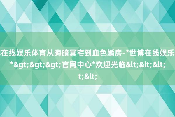 世博在线娱乐体育从晦暗冥宅到血色婚房-*世博在线娱乐体育*>>>官网中心*欢迎光临<<<