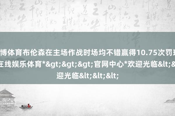 世博体育布伦森在主场作战时场均不错赢得10.75次罚球-*世博在线娱乐体育*>>>官网中心*欢迎光临<<<