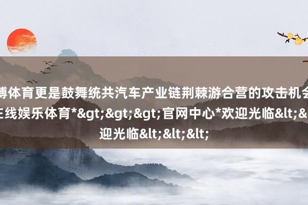 世博体育更是鼓舞统共汽车产业链荆棘游合营的攻击机会-*世博在线娱乐体育*>>>官网中心*欢迎光临<<<