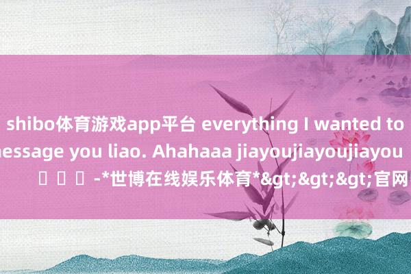 shibo体育游戏app平台 everything I wanted to say I already message you liao. Ahahaaa jiayoujiayoujiayou        			-*世博在线娱乐体育*>>>官网中心*欢迎光临<<<