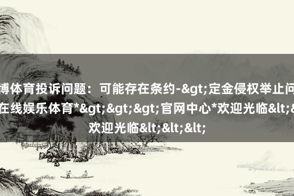 世博体育投诉问题：可能存在条约->定金侵权举止问题-*世博在线娱乐体育*>>>官网中心*欢迎光临<<<