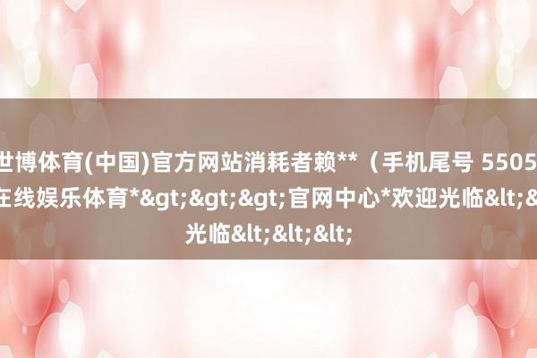 世博体育(中国)官方网站消耗者赖**（手机尾号 5505-*世博在线娱乐体育*>>>官网中心*欢迎光临<<<