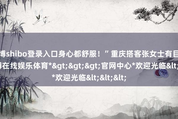 世博shibo登录入口身心都舒服！”重庆搭客张女士有目共赏-*世博在线娱乐体育*>>>官网中心*欢迎光临<<<