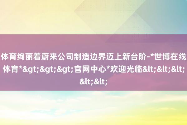 世博体育绚丽着蔚来公司制造边界迈上新台阶-*世博在线娱乐体育*>>>官网中心*欢迎光临<<<