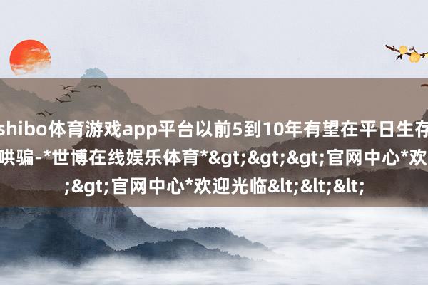 shibo体育游戏app平台以前5到10年有望在平日生存中已毕更多场景化哄骗-*世博在线娱乐体育*>>>官网中心*欢迎光临<<<
