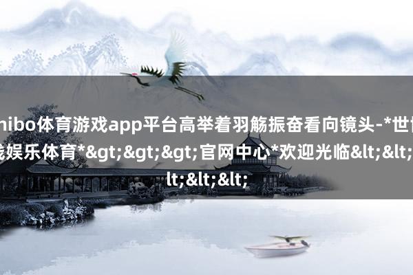 shibo体育游戏app平台高举着羽觞振奋看向镜头-*世博在线娱乐体育*>>>官网中心*欢迎光临<<<