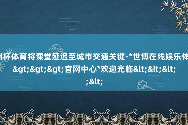 欧洲杯体育将课堂延迟至城市交通关键-*世博在线娱乐体育*>>>官网中心*欢迎光临<<<
