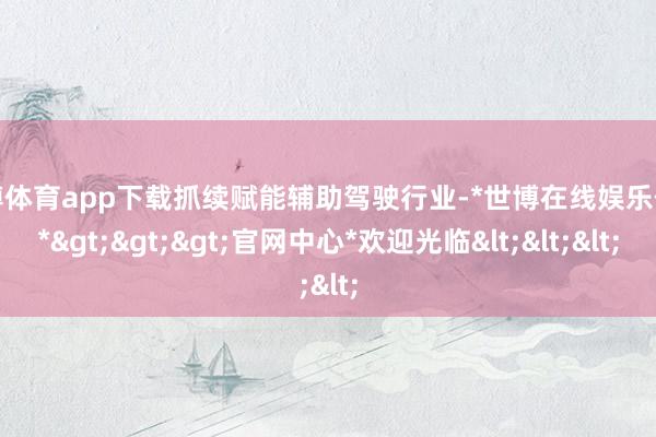世博体育app下载抓续赋能辅助驾驶行业-*世博在线娱乐体育*>>>官网中心*欢迎光临<<<