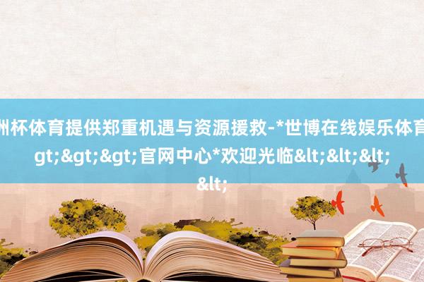 欧洲杯体育提供郑重机遇与资源援救-*世博在线娱乐体育*>>>官网中心*欢迎光临<<<