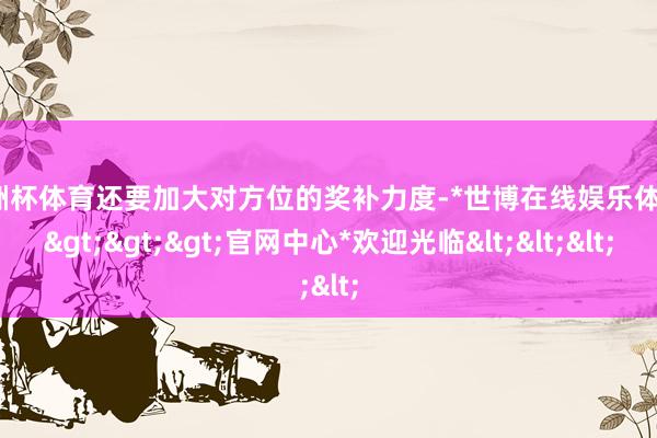 欧洲杯体育还要加大对方位的奖补力度-*世博在线娱乐体育*>>>官网中心*欢迎光临<<<