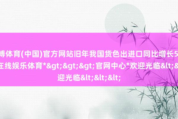 世博体育(中国)官方网站旧年我国货色出进口同比增长5%-*世博在线娱乐体育*>>>官网中心*欢迎光临<<<
