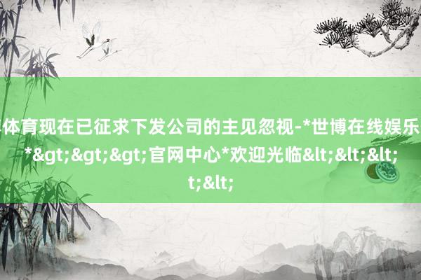世博体育现在已征求下发公司的主见忽视-*世博在线娱乐体育*>>>官网中心*欢迎光临<<<