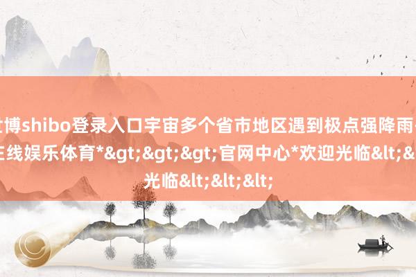 世博shibo登录入口宇宙多个省市地区遇到极点强降雨-*世博在线娱乐体育*>>>官网中心*欢迎光临<<<