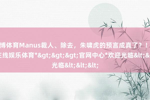 世博体育Manus裁人、除去，朱啸虎的预言成真了？！-*世博在线娱乐体育*>>>官网中心*欢迎光临<<<