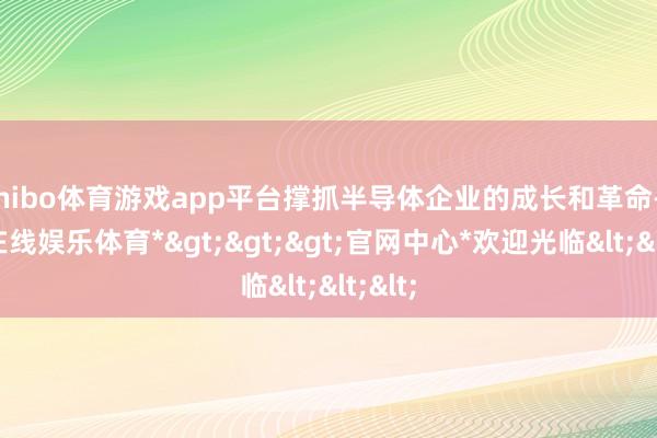 shibo体育游戏app平台撑抓半导体企业的成长和革命-*世博在线娱乐体育*>>>官网中心*欢迎光临<<<
