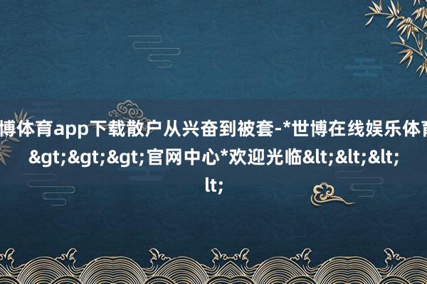 世博体育app下载　　散户从兴奋到被套-*世博在线娱乐体育*>>>官网中心*欢迎光临<<<