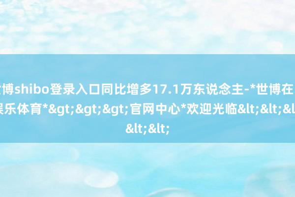 世博shibo登录入口同比增多17.1万东说念主-*世博在线娱乐体育*>>>官网中心*欢迎光临<<<