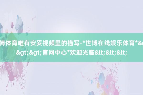 世博体育唯有安妥视频里的描写-*世博在线娱乐体育*>>>官网中心*欢迎光临<<<