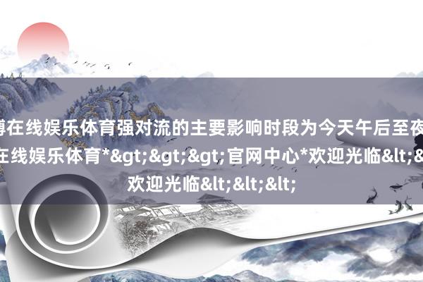世博在线娱乐体育强对流的主要影响时段为今天午后至夜间-*世博在线娱乐体育*>>>官网中心*欢迎光临<<<