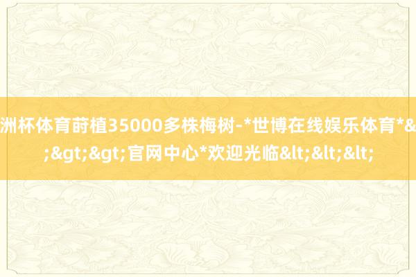 欧洲杯体育莳植35000多株梅树-*世博在线娱乐体育*>>>官网中心*欢迎光临<<<
