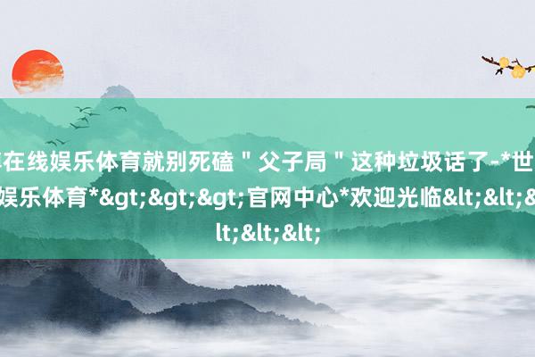 世博在线娱乐体育就别死磕＂父子局＂这种垃圾话了-*世博在线娱乐体育*>>>官网中心*欢迎光临<<<