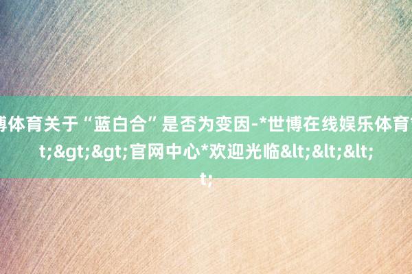 世博体育关于“蓝白合”是否为变因-*世博在线娱乐体育*>>>官网中心*欢迎光临<<<