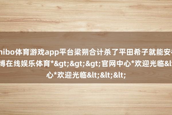 shibo体育游戏app平台梁朔合计杀了平田希子就能安枕而卧-*世博在线娱乐体育*>>>官网中心*欢迎光临<<<