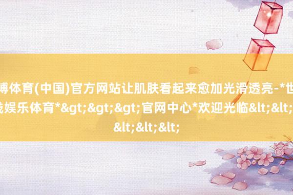 世博体育(中国)官方网站让肌肤看起来愈加光滑透亮-*世博在线娱乐体育*>>>官网中心*欢迎光临<<<