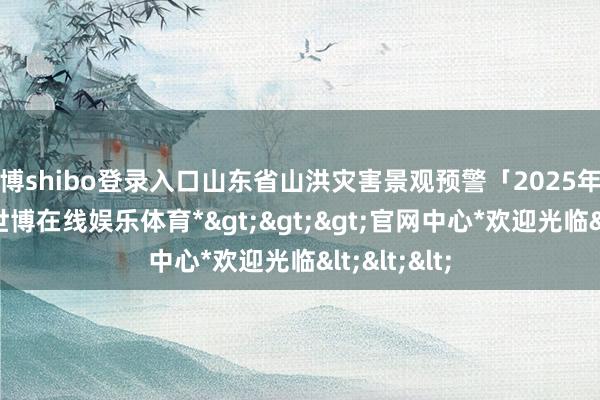 世博shibo登录入口山东省山洪灾害景观预警「2025年第18期」-*世博在线娱乐体育*>>>官网中心*欢迎光临<<<