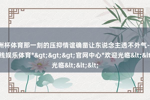 欧洲杯体育那一刻的压抑情谊确凿让东说念主透不外气-*世博在线娱乐体育*>>>官网中心*欢迎光临<<<