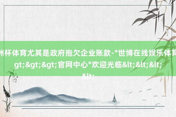 欧洲杯体育尤其是政府拖欠企业账款-*世博在线娱乐体育*>>>官网中心*欢迎光临<<<