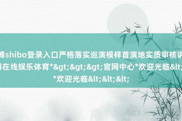 世博shibo登录入口严格落实巡演模样首演地实质审核讲求制-*世博在线娱乐体育*>>>官网中心*欢迎光临<<<