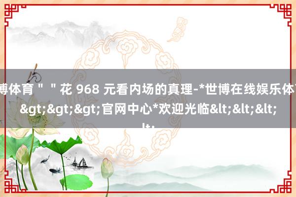 世博体育＂＂花 968 元看内场的真理-*世博在线娱乐体育*>>>官网中心*欢迎光临<<<