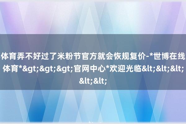 世博体育弄不好过了米粉节官方就会恢规复价-*世博在线娱乐体育*>>>官网中心*欢迎光临<<<