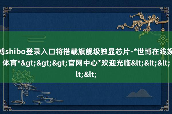 世博shibo登录入口将搭载旗舰级独显芯片-*世博在线娱乐体育*>>>官网中心*欢迎光临<<<