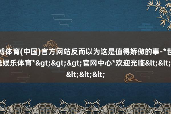 世博体育(中国)官方网站反而以为这是值得娇傲的事-*世博在线娱乐体育*>>>官网中心*欢迎光临<<<