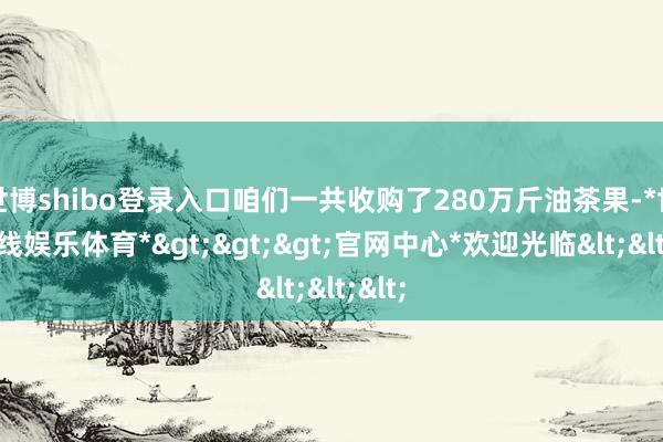 世博shibo登录入口咱们一共收购了280万斤油茶果-*世博在线娱乐体育*>>>官网中心*欢迎光临<<<