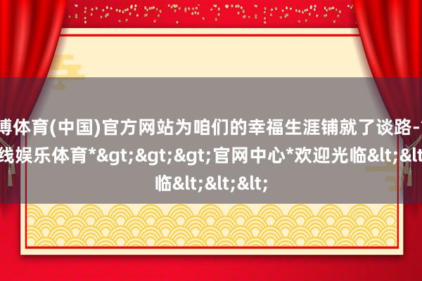 世博体育(中国)官方网站为咱们的幸福生涯铺就了谈路-*世博在线娱乐体育*>>>官网中心*欢迎光临<<<