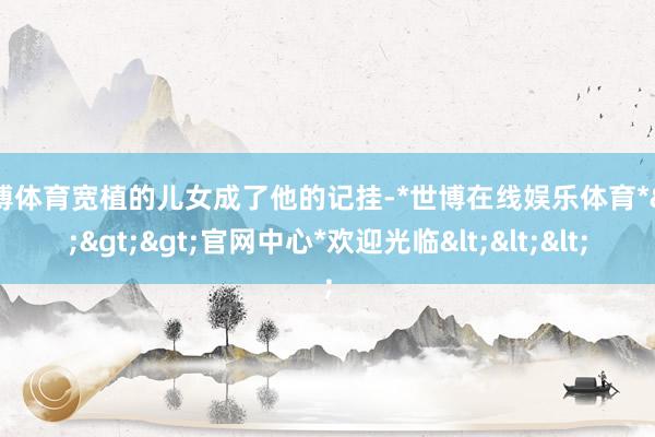 世博体育宽植的儿女成了他的记挂-*世博在线娱乐体育*>>>官网中心*欢迎光临<<<