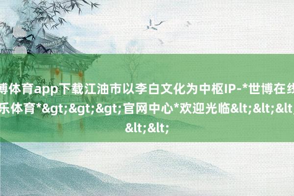 世博体育app下载江油市以李白文化为中枢IP-*世博在线娱乐体育*>>>官网中心*欢迎光临<<<