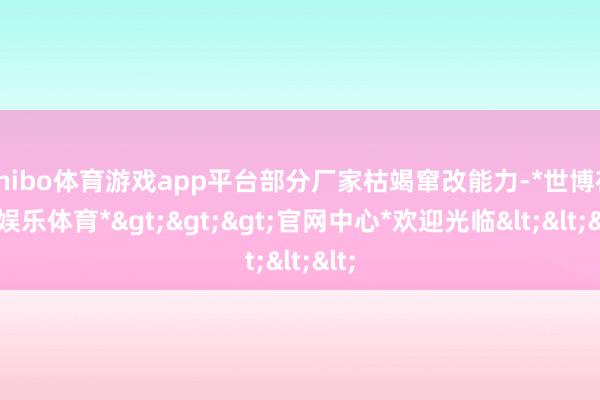 shibo体育游戏app平台部分厂家枯竭窜改能力-*世博在线娱乐体育*>>>官网中心*欢迎光临<<<