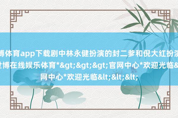 世博体育app下载剧中林永健扮演的封二爹和倪大红扮演的宁学祥-*世博在线娱乐体育*>>>官网中心*欢迎光临<<<