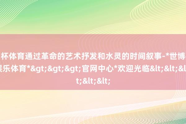 欧洲杯体育通过革命的艺术抒发和水灵的时间叙事-*世博在线娱乐体育*>>>官网中心*欢迎光临<<<